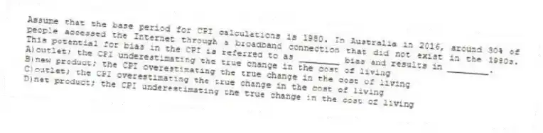 Assume that the base period for CPI calculations is 1980. In Australia in 2016, around 30% of people accessed the Internet through a broadband connection that did not exist in the 1980s. This potential for bias in the CPI is referred to as ________ bias and results in ________.
A)outlet; the CPI underestimating the true change in the cost of living
B)new product; the CPI overestimating the true change in the cost of living
C)outlet; the CPI overestimating the true change in the cost of living
D)net product; the CPI underestimating the true change in the cost of living