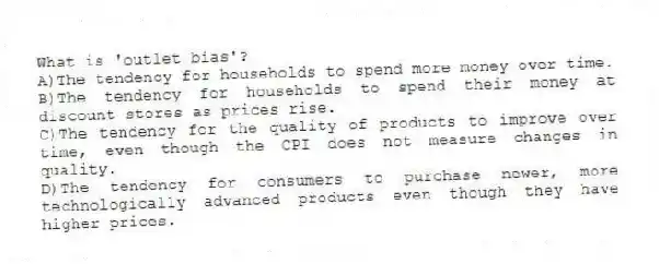 What is 'outlet bias'?
A)The tendency for households to spend more money over time.
B)The tendency for households to spend their money at discount stores as prices rise.
C)The tendency for the quality of products to improve over time, even though the CPI does not measure changes in quality.
D)The tendency for consumers to purchase newer, more technologically advanced products even though they have higher prices.