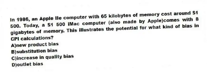 In 1986, an Apple IIe computer with 65 kilobytes of memory cost around $1 500. Today, a $1 500 iMac computer (also made by Apple)comes with 8 gigabytes of memory. This illustrates the potential for what kind of bias in CPI calculations?
A)new product bias
B)substitution bias
C)increase in quality bias
D)outlet bias