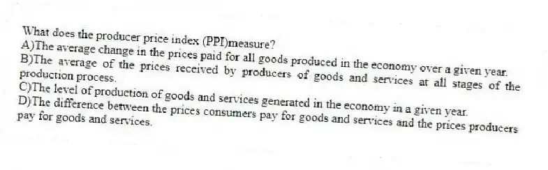 What does the producer price index (PPI)measure?
A)The average change in the prices paid for all goods produced in the economy over a given year.
B)The average of the prices received by producers of goods and services at all stages of the production process.
C)The level of production of goods and services generated in the economy in a given year.
D)The difference between the prices consumers pay for goods and services and the prices producers pay for goods and services.