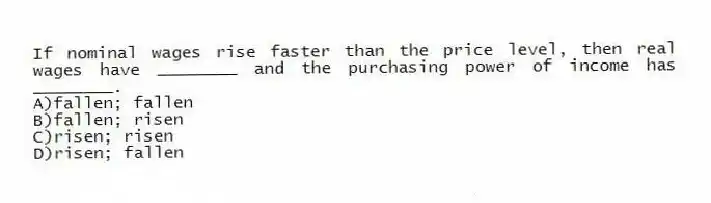 If nominal wages rise faster than the price level, then real wages have ________ and the purchasing power of income has ________.
A)fallen; fallen
B)fallen; risen
C)risen; risen
D)risen; fallen