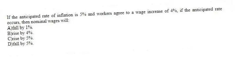If the anticipated rate of inflation is 5% and workers agree to a wage increase of 4%, if the anticipated rate occurs, then nominal wages will:
A)fall by 1%.
B)rise by 4%.
C)rise by 5%.
D)fall by 5%.