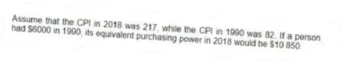 Assume that the CPI in 2018 was 217, while the CPI in 1990 was 82. If a person had $6000 in 1990, its equivalent purchasing power in 2018 would be $10 850.