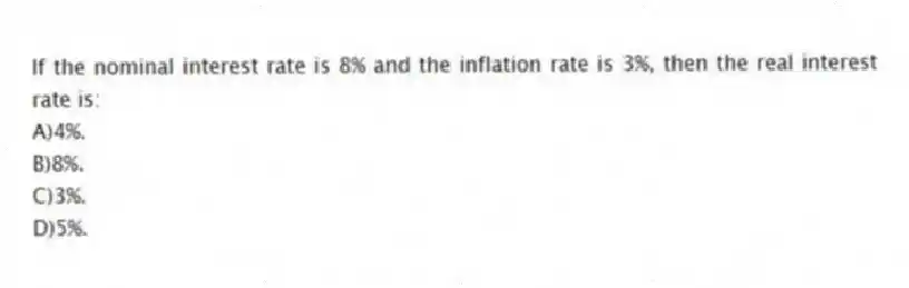 If the nominal interest rate is 8% and the inflation rate is 3%, then the real interest rate is:
A)4%.
B)8%.
C)3%.
D)5%.