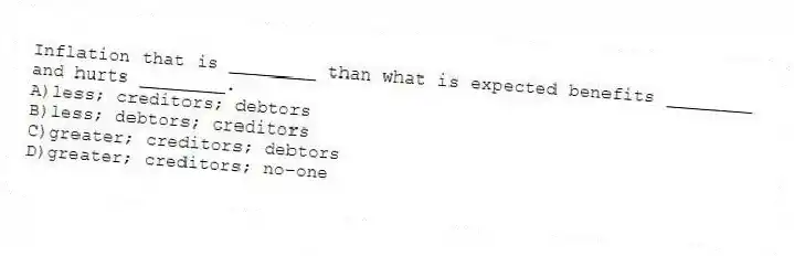 Inflation that is ________ than what is expected benefits ________ and hurts ________.
A)less; creditors; debtors
B)less; debtors; creditors
C)greater; creditors; debtors
D)greater; creditors; no-one