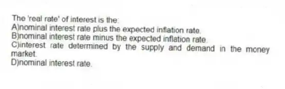 The 'real rate' of interest is the:
A)nominal interest rate plus the expected inflation rate.
B)nominal interest rate minus the expected inflation rate.
C)interest rate determined by the supply and demand in the money market.
D)nominal interest rate.
