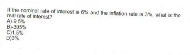 If the nominal rate of interest is 6% and the inflation rate is 3%, what is the real rate of interest?
A)-9.5%
B)-305%
C)1.5%
D)3%