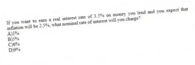 If you want to earn a real interest rate of 3.5% on money you lend and you expect that inflation will be 2.5%, what nominal rate of interest will you charge?
A)1%
B)5%
C)6%
D)9%