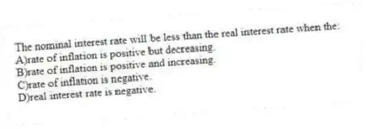 The nominal interest rate will be less than the real interest rate when the:
A)rate of inflation is positive but decreasing.
B)rate of inflation is positive and increasing.
C)rate of inflation is negative.
D)real interest rate is negative.