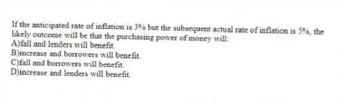 If the anticipated rate of inflation is 3% but the subsequent actual rate of inflation is 5%, the likely outcome will be that the purchasing power of money will:
A)fall and lenders will benefit.
B)increase and borrowers will benefit.
C)fall and borrowers will benefit.
D)increase and lenders will benefit.