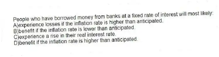 People who have borrowed money from banks at a fixed rate of interest will most likely:
A)experience losses if the inflation rate is higher than anticipated.
B)benefit if the inflation rate is lower than anticipated.
C)experience a rise in their real interest rate.
D)benefit if the inflation rate is higher than anticipated.