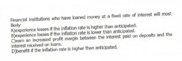 Financial institutions who have loaned money at a fixed rate of interest will most likely:
A)experience losses if the inflation rate is higher than anticipated.
B)experience losses if the inflation rate is lower than anticipated.
C)earn an increased profit margin between the interest paid on deposits and the interest received on loans.
D)benefit if the inflation rate is higher than anticipated.