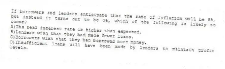 If borrowers and lenders anticipate that the rate of inflation will be 5%, but instead it turns out to be 3%, which of the following is likely to occur?
A)The real interest rate is higher than expected.
B)Lenders wish that they had made fewer loans.
C)Borrowers wish that they had borrowed more money.
D)Insufficient loans will have been made by lenders to maintain profit levels.