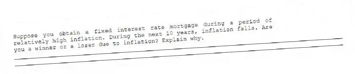 Suppose you obtain a fixed interest rate mortgage during a period of relatively high inflation. During the next 10 years, inflation falls. Are you a winner or a loser due to inflation? Explain why.
_____________________________________________________________________________________________
_____________________________________________________________________________________________