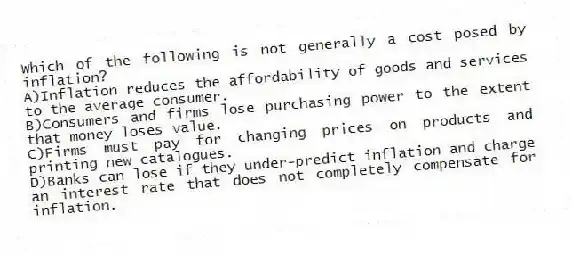 Which of the following is not generally a cost posed by inflation?
A)Inflation reduces the affordability of goods and services to the average consumer.
B)Consumers and firms lose purchasing power to the extent that money loses value.
C)Firms must pay for changing prices on products and printing new catalogues.
D)Banks can lose if they under-predict inflation and charge an interest rate that does not completely compensate for inflation.