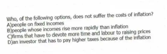 Who, of the following options, does not suffer the costs of inflation?
A)people on fixed incomes
B)people whose incomes rise more rapidly than inflation
C)firms that have to devote more time and labour to raising prices
D)an investor that has to pay higher taxes because of the inflation