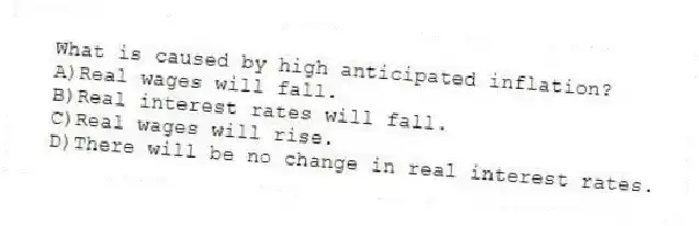 What is caused by high anticipated inflation?
A)Real wages will fall.
B)Real interest rates will fall.
C)Real wages will rise.
D)There will be no change in real interest rates.