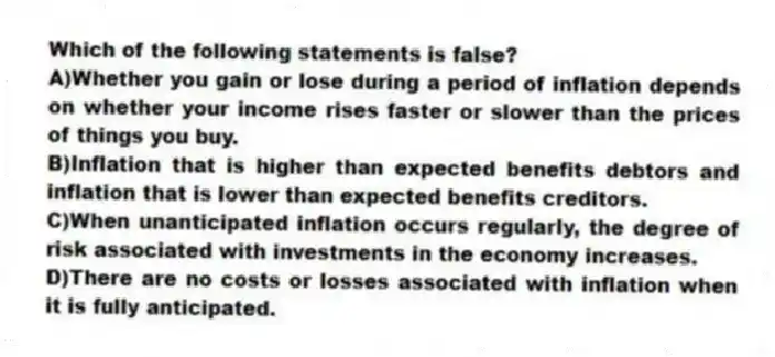 Which of the following statements is false?
A)Whether you gain or lose during a period of inflation depends on whether your income rises faster or slower than the prices of things you buy.
B)Inflation that is higher than expected benefits debtors and inflation that is lower than expected benefits creditors.
C)When unanticipated inflation occurs regularly, the degree of risk associated with investments in the economy increases.
D)There are no costs or losses associated with inflation when it is fully anticipated.