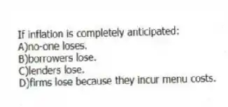 If inflation is completely anticipated:
A)no-one loses.
B)borrowers lose.
C)lenders lose.
D)firms lose because they incur menu costs.