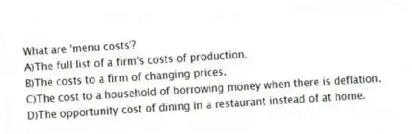 What are 'menu costs'?
A)The full list of a firm's costs of production.
B)The costs to a firm of changing prices.
C)The cost to a household of borrowing money when there is deflation.
D)The opportunity cost of dining in a restaurant instead of at home.