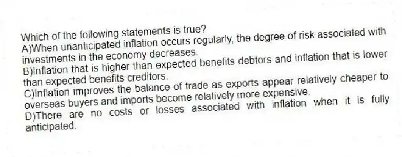 Which of the following statements is true?
A)When unanticipated inflation occurs regularly, the degree of risk associated with investments in the economy decreases.
B)Inflation that is higher than expected benefits debtors and inflation that is lower than expected benefits creditors.
C)Inflation improves the balance of trade as exports appear relatively cheaper to overseas buyers and imports become relatively more expensive.
D)There are no costs or losses associated with inflation when it is fully anticipated.