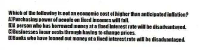 Which of the following is not an economic cost of higher than anticipated inflation?
A)Purchasing power of people on fixed incomes will fall.
B)A person who has borrowed money at a fixed interest rate will be disadvantaged.
C)Businesses incur costs through having to change prices.
D)Banks who have loaned out money at a fixed interest rate will be disadvantaged.