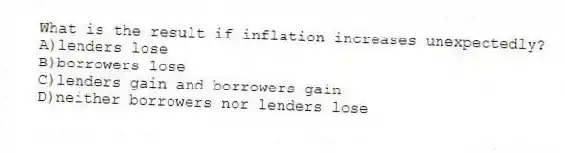 What is the result if inflation increases unexpectedly?
A)lenders lose
B)borrowers lose
C)lenders gain and borrowers gain
D)neither borrowers nor lenders lose
