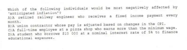 Which of the following individuals would be most negatively affected by 'anticipated inflation'?
A)A retired railway engineer who receives a fixed income payment every month.
B)A union contractor whose pay is adjusted based on changes in the CPI.
C)A full-time employee at a pizza shop who earns more than the minimum wage.
D)A student who borrows $10 000 at a nominal interest rate of 5% to finance educational expenses.