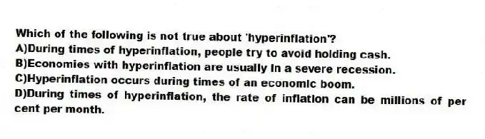 Which of the following is not true about 'hyperinflation'?
A)During times of hyperinflation, people try to avoid holding cash.
B)Economies with hyperinflation are usually in a severe recession.
C)Hyperinflation occurs during times of an economic boom.
D)During times of hyperinflation, the rate of inflation can be millions of per cent per month.