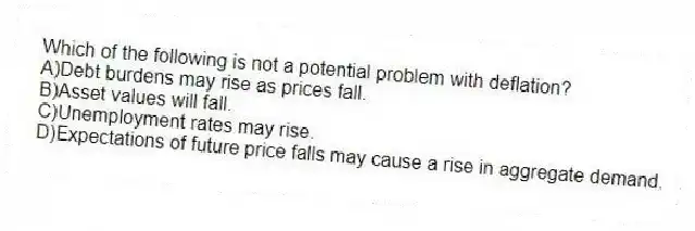 Which of the following is not a potential problem with deflation?
A)Debt burdens may rise as prices fall.
B)Asset values will fall.
C)Unemployment rates may rise.
D)Expectations of future price falls may cause a rise in aggregate demand.