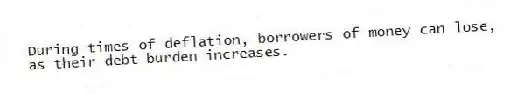 During times of deflation, borrowers of money can lose, as their debt burden increases.
