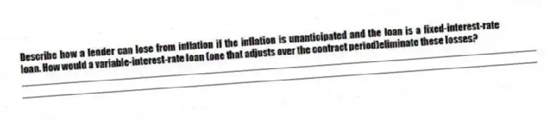 Describe how a lender can lose from inflation if the inflation is unanticipated and the loan is a fixed-interest-rate loan. How would a variable-interest-rate loan (one that adjusts over the contract period)eliminate these losses?
_____________________________________________________________________________________________
_____________________________________________________________________________________________