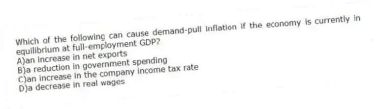 Which of the following can cause demand-pull inflation if the economy is currently in equilibrium at full-employment GDP?
A)an increase in net exports
B)a reduction in government spending
C)an increase in the company income tax rate
D)a decrease in real wages