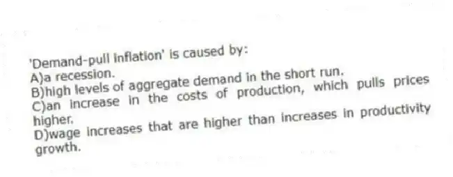 'Demand-pull inflation' is caused by:
A)a recession.
B)high levels of aggregate demand in the short run.
C)an increase in the costs of production, which pulls prices higher.
D)wage increases that are higher than increases in productivity growth.