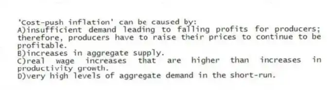 'Cost-push inflation' can be caused by:
A)insufficient demand leading to falling profits for producers; therefore, producers have to raise their prices to continue to be profitable.
B)increases in aggregate supply.
C)real wage increases that are higher than increases in productivity growth.
D)very high levels of aggregate demand in the short-run.