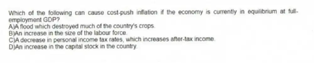 Which of the following can cause cost-push inflation if the economy is currently in equilibrium at full-employment GDP?
A)A flood which destroyed much of the country's crops.
B)An increase in the size of the labour force.
C)A decrease in personal income tax rates, which increases after-tax income.
D)An increase in the capital stock in the country.
