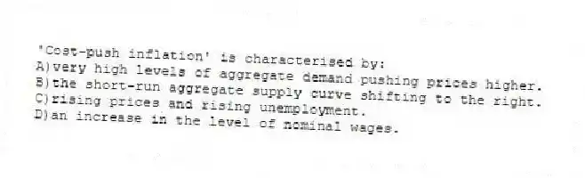'Cost-push inflation' is characterised by:
A)very high levels of aggregate demand pushing prices higher.
B)the short-run aggregate supply curve shifting to the right.
C)rising prices and rising unemployment.
D)an increase in the level of nominal wages.