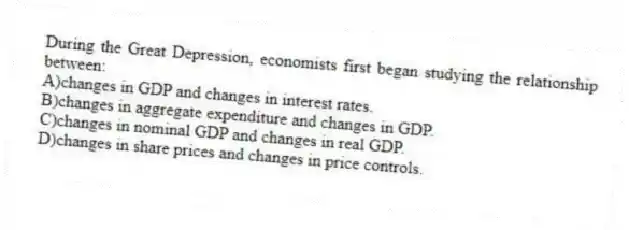 During the Great Depression, economists first began studying the relationship between:
A)changes in GDP and changes in interest rates.
B)changes in aggregate expenditure and changes in GDP.
C)changes in nominal GDP and changes in real GDP.
D)changes in share prices and changes in price controls.