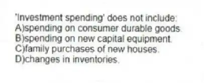 'Investment spending' does not include:
A)spending on consumer durable goods.
B)spending on new capital equipment.
C)family purchases of new houses.
D)changes in inventories.