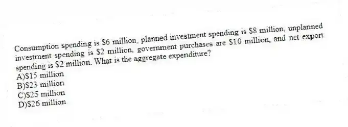 Consumption spending is $6 million, planned investment spending is $8 million, unplanned investment spending is $2 million, government purchases are $10 million, and net export spending is $2 million. What is the aggregate expenditure?
A)$15 million
B)$23 million
C)$25 million
D)$26 million