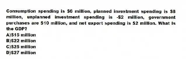 Consumption spending is $6 million, planned investment spending is $8 million, unplanned investment spending is -$2 million, government purchases are $10 million, and net export spending is $2 million. What is the GDP?
A)$15 million
B)$22 million
C)$25 million
D)$27 million