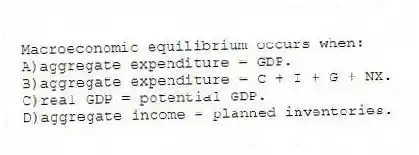 Macroeconomic equilibrium occurs when:
A)aggregate expenditure = GDP.
B)aggregate expenditure = C + I + G + NX.
C)real GDP = potential GDP.
D)aggregate income = planned inventories.
