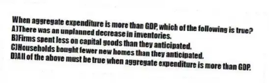 When aggregate expenditure is more than GDP, which of the following is true?
A)There was an unplanned decrease in inventories.
B)Firms spent less on capital goods than they anticipated.
C)Households bought fewer new homes than they anticipated.
D)All of the above must be true when aggregate expenditure is more than GDP.