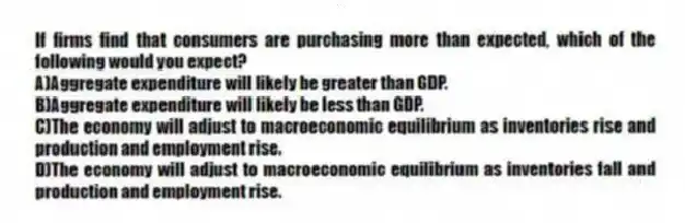 If firms find that consumers are purchasing more than expected, which of the following would you expect?
A)Aggregate expenditure will likely be greater than GDP.
B)Aggregate expenditure will likely be less than GDP.
C)The economy will adjust to macroeconomic equilibrium as inventories rise and production and employment rise.
D)The economy will adjust to macroeconomic equilibrium as inventories fall and production and employment rise.