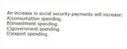 An increase in social security payments will increase:
A)consumption spending.
B)investment spending.
C)government spending.
D)export spending.