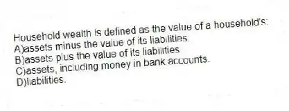 Household wealth is defined as the value of a household's:
A)assets minus the value of its liabilities.
B)assets plus the value of its liabilities.
C)assets, including money in bank accounts.
D)liabilities.