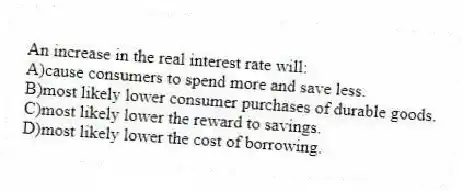An increase in the real interest rate will:
A)cause consumers to spend more and save less.
B)most likely lower consumer purchases of durable goods.
C)most likely lower the reward to savings.
D)most likely lower the cost of borrowing.