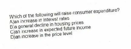 Which of the following will raise consumer expenditure?
A)an increase in interest rates
B)a general decline in housing prices
C)an increase in expected future income
D)an increase in the price level