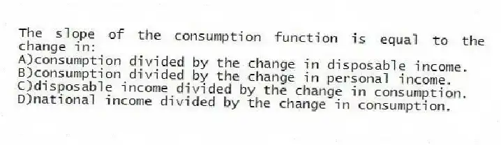 The slope of the consumption function is equal to the change in:
A)consumption divided by the change in disposable income.
B)consumption divided by the change in personal income.
C)disposable income divided by the change in consumption.
D)national income divided by the change in consumption.