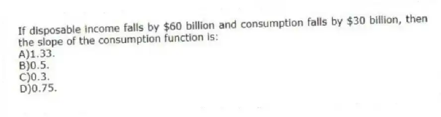 If disposable income falls by $60 billion and consumption falls by $30 billion, then the slope of the consumption function is:
A)1.33.
B)0.5.
C)0.3.
D)0.75.